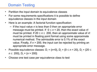 Domain Testing
• Partition the input domain to equivalence classes
• For some requirements specifications it is possible to define
equivalence classes in the input domain
• Here is an example: A factorial function specification:
– If the input value n is less than 0 then an appropriate error
message must be printed. If 0 ≤ n < 20, then the exact value n!
must be printed. If 20 ≤ n ≤ 200, then an approximate value of n!
must be printed in floating point format using some approximate
numerical method. The admissible error is 0.1% of the exact
value. Finally, if n > 200, the input can be rejected by printing an
appropriate error message.
• Possible equivalence classes: D1 = {n<0}, D2 = {0 ≤ n < 20}, D3 = {20 ≤
n ≤ 200}, D4 = {n > 200}
• Choose one test case per equivalence class to test
 