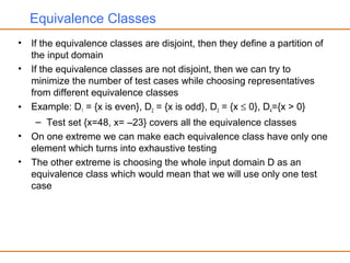 Equivalence Classes
• If the equivalence classes are disjoint, then they define a partition of
the input domain
• If the equivalence classes are not disjoint, then we can try to
minimize the number of test cases while choosing representatives
from different equivalence classes
• Example: D1 = {x is even}, D2 = {x is odd}, D3 = {x ≤ 0}, D4={x > 0}
– Test set {x=48, x= –23} covers all the equivalence classes
• On one extreme we can make each equivalence class have only one
element which turns into exhaustive testing
• The other extreme is choosing the whole input domain D as an
equivalence class which would mean that we will use only one test
case
 