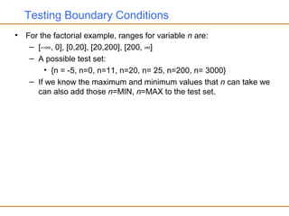 Testing Boundary Conditions
• For the factorial example, ranges for variable n are:
– [−∞, 0], [0,20], [20,200], [200, ∞]
– A possible test set:
• {n = -5, n=0, n=11, n=20, n= 25, n=200, n= 3000}
– If we know the maximum and minimum values that n can take we
can also add those n=MIN, n=MAX to the test set.
 