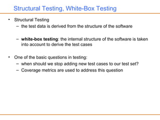 Structural Testing, White-Box Testing
• Structural Testing
– the test data is derived from the structure of the software
– white-box testing: the internal structure of the software is taken
into account to derive the test cases
• One of the basic questions in testing:
– when should we stop adding new test cases to our test set?
– Coverage metrics are used to address this question
 