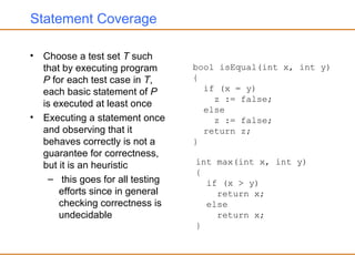 Statement Coverage
• Choose a test set T such
that by executing program
P for each test case in T,
each basic statement of P
is executed at least once
• Executing a statement once
and observing that it
behaves correctly is not a
guarantee for correctness,
but it is an heuristic
– this goes for all testing
efforts since in general
checking correctness is
undecidable
bool isEqual(int x, int y)
{
if (x = y)
z := false;
else
z := false;
return z;
}
int max(int x, int y)
{
if (x > y)
return x;
else
return x;
}
 