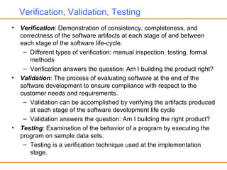 Verification, Validation, Testing
• Verification: Demonstration of consistency, completeness, and
correctness of the software artifacts at each stage of and between
each stage of the software life-cycle.
– Different types of verification: manual inspection, testing, formal
methods
– Verification answers the question: Am I building the product right?
• Validation: The process of evaluating software at the end of the
software development to ensure compliance with respect to the
customer needs and requirements.
– Validation can be accomplished by verifying the artifacts produced
at each stage of the software development life cycle
– Validation answers the question: Am I building the right product?
• Testing: Examination of the behavior of a program by executing the
program on sample data sets.
– Testing is a verification technique used at the implementation
stage.
 
