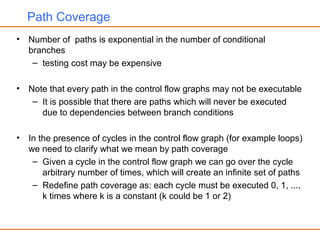 Path Coverage
• Number of paths is exponential in the number of conditional
branches
– testing cost may be expensive
• Note that every path in the control flow graphs may not be executable
– It is possible that there are paths which will never be executed
due to dependencies between branch conditions
• In the presence of cycles in the control flow graph (for example loops)
we need to clarify what we mean by path coverage
– Given a cycle in the control flow graph we can go over the cycle
arbitrary number of times, which will create an infinite set of paths
– Redefine path coverage as: each cycle must be executed 0, 1, ...,
k times where k is a constant (k could be 1 or 2)
 
