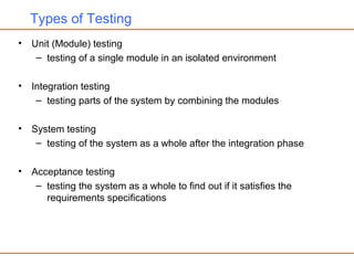 Types of Testing
• Unit (Module) testing
– testing of a single module in an isolated environment
• Integration testing
– testing parts of the system by combining the modules
• System testing
– testing of the system as a whole after the integration phase
• Acceptance testing
– testing the system as a whole to find out if it satisfies the
requirements specifications
 