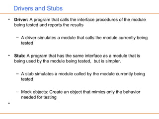Drivers and Stubs
• Driver: A program that calls the interface procedures of the module
being tested and reports the results
– A driver simulates a module that calls the module currently being
tested
• Stub: A program that has the same interface as a module that is
being used by the module being tested, but is simpler.
– A stub simulates a module called by the module currently being
tested
– Mock objects: Create an object that mimics only the behavior
needed for testing
•
 