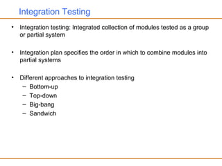 Integration Testing
• Integration testing: Integrated collection of modules tested as a group
or partial system
• Integration plan specifies the order in which to combine modules into
partial systems
• Different approaches to integration testing
– Bottom-up
– Top-down
– Big-bang
– Sandwich
 