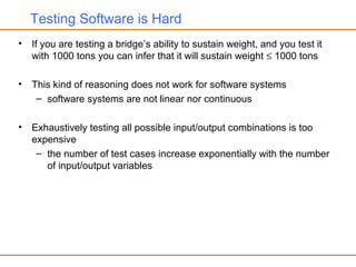 Testing Software is Hard
• If you are testing a bridge’s ability to sustain weight, and you test it
with 1000 tons you can infer that it will sustain weight ≤ 1000 tons
• This kind of reasoning does not work for software systems
– software systems are not linear nor continuous
• Exhaustively testing all possible input/output combinations is too
expensive
– the number of test cases increase exponentially with the number
of input/output variables
 