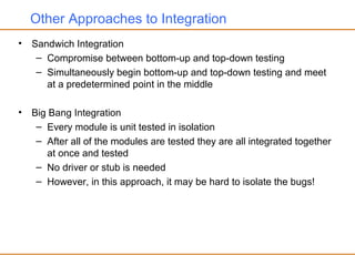 Other Approaches to Integration
• Sandwich Integration
– Compromise between bottom-up and top-down testing
– Simultaneously begin bottom-up and top-down testing and meet
at a predetermined point in the middle
• Big Bang Integration
– Every module is unit tested in isolation
– After all of the modules are tested they are all integrated together
at once and tested
– No driver or stub is needed
– However, in this approach, it may be hard to isolate the bugs!
 