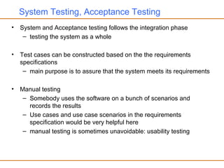System Testing, Acceptance Testing
• System and Acceptance testing follows the integration phase
– testing the system as a whole
• Test cases can be constructed based on the the requirements
specifications
– main purpose is to assure that the system meets its requirements
• Manual testing
– Somebody uses the software on a bunch of scenarios and
records the results
– Use cases and use case scenarios in the requirements
specification would be very helpful here
– manual testing is sometimes unavoidable: usability testing
 