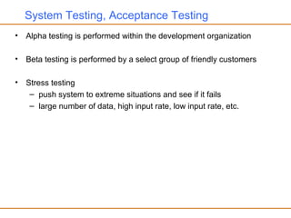System Testing, Acceptance Testing
• Alpha testing is performed within the development organization
• Beta testing is performed by a select group of friendly customers
• Stress testing
– push system to extreme situations and see if it fails
– large number of data, high input rate, low input rate, etc.
 
