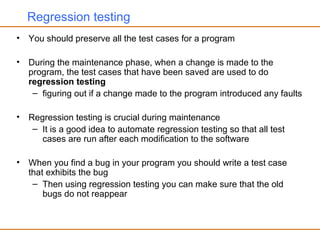 Regression testing
• You should preserve all the test cases for a program
• During the maintenance phase, when a change is made to the
program, the test cases that have been saved are used to do
regression testing
– figuring out if a change made to the program introduced any faults
• Regression testing is crucial during maintenance
– It is a good idea to automate regression testing so that all test
cases are run after each modification to the software
• When you find a bug in your program you should write a test case
that exhibits the bug
– Then using regression testing you can make sure that the old
bugs do not reappear
 