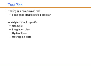 Test Plan
• Testing is a complicated task
– it is a good idea to have a test plan
• A test plan should specify
– Unit tests
– Integration plan
– System tests
– Regression tests
 