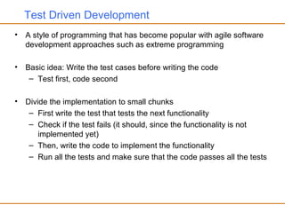 Test Driven Development
• A style of programming that has become popular with agile software
development approaches such as extreme programming
• Basic idea: Write the test cases before writing the code
– Test first, code second
• Divide the implementation to small chunks
– First write the test that tests the next functionality
– Check if the test fails (it should, since the functionality is not
implemented yet)
– Then, write the code to implement the functionality
– Run all the tests and make sure that the code passes all the tests
 