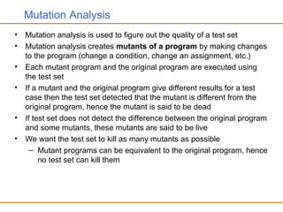 Mutation Analysis
• Mutation analysis is used to figure out the quality of a test set
• Mutation analysis creates mutants of a program by making changes
to the program (change a condition, change an assignment, etc.)
• Each mutant program and the original program are executed using
the test set
• If a mutant and the original program give different results for a test
case then the test set detected that the mutant is different from the
original program, hence the mutant is said to be dead
• If test set does not detect the difference between the original program
and some mutants, these mutants are said to be live
• We want the test set to kill as many mutants as possible
– Mutant programs can be equivalent to the original program, hence
no test set can kill them
 