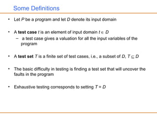 Some Definitions
• Let P be a program and let D denote its input domain
• A test case t is an element of input domain t ∈ D
– a test case gives a valuation for all the input variables of the
program
• A test set T is a finite set of test cases, i.e., a subset of D, T ⊆ D
• The basic difficulty in testing is finding a test set that will uncover the
faults in the program
• Exhaustive testing corresponds to setting T = D
 