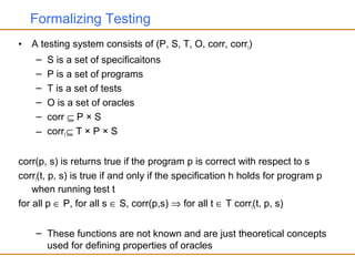 Formalizing Testing
• A testing system consists of (P, S, T, O, corr, corrt)
– S is a set of specificaitons
– P is a set of programs
– T is a set of tests
– O is a set of oracles
– corr ⊆ P × S
– corrt ⊆ T × P × S
corr(p, s) is returns true if the program p is correct with respect to s
corrt(t, p, s) is true if and only if the specification h holds for program p
when running test t
for all p ∈ P, for all s ∈ S, corr(p,s) ⇒ for all t ∈ T corrt(t, p, s)
– These functions are not known and are just theoretical concepts
used for defining properties of oracles
 