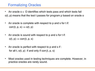 Formalizing Oracles
• An oracle o ∈ O identifies which tests pass and which tests fail
o(t, p) means that the test t passes for program p based on oracle o
• An oracle is complete with respect to p and s for t if:
corrt(t, p, s) ⇒ o(t, p)
• An oracle is sound with respect to p and s for t if:
o(t, p) ⇒ corrt(t, p, s)
• An oracle is perfect with respect to p and s if :
for all t, o(t, p) if and only if corrt(t, p, s)
• Most oracles used in testing techniques are complete. However, in
practice oracles are rarely sound.
 