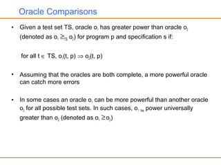 Oracle Comparisons
• Given a test set TS, oracle o1 has greater power than oracle o2
(denoted as o1 ≥TS o2) for program p and specification s if:
for all t ∈ TS, o1(t, p) ⇒ o2(t, p)
• Assuming that the oracles are both complete, a more powerful oracle
can catch more errors
• In some cases an oracle o1 can be more powerful than another oracle
o2 for all possible test sets. In such cases, o1 has power universally
greater than o2 (denoted as o1 ≥o2)
 