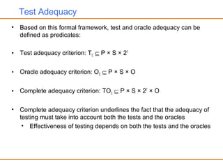 Test Adequacy
• Based on this formal framework, test and oracle adequacy can be
defined as predicates:
• Test adequacy criterion: TC ⊆ P × S × 2T
• Oracle adequacy criterion: OC ⊆ P × S × O
• Complete adequacy criterion: TOC ⊆ P × S × 2T
× O
• Complete adequacy criterion underlines the fact that the adequacy of
testing must take into account both the tests and the oracles
• Effectiveness of testing depends on both the tests and the oracles
 
