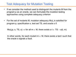 Test Adequacy for Mutation Testing
• If we consider the method used to distinguish the mutants M from the
program p as an oracle, we can formulate the mutation testing
approaches using complete adequacy criterion
• For the set of mutants M, mutation adequacy MutM is satisfied for
program p, specification s, test set TS, and oracle o if:
MutM(p, s, TS, o) ⇒ for all m ∈ M, there exists a t ∈ TS: ¬o(t, m)
In other words, for each mutant m ∈ M, there exists a test t such that
the oracle o signals a fault.
 