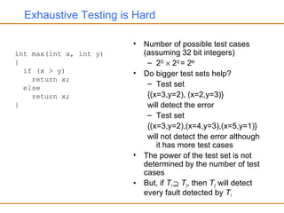 Exhaustive Testing is Hard
• Number of possible test cases
(assuming 32 bit integers)
– 232
× 232
= 264
• Do bigger test sets help?
– Test set
{(x=3,y=2), (x=2,y=3)}
will detect the error
– Test set
{(x=3,y=2),(x=4,y=3),(x=5,y=1)}
will not detect the error although
it has more test cases
• The power of the test set is not
determined by the number of test
cases
• But, if T1 ⊇ T2, then T2 will detect
every fault detected by T1
int max(int x, int y)
{
if (x > y)
return x;
else
return x;
}
 