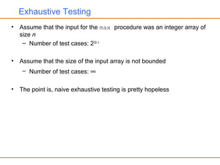 Exhaustive Testing
• Assume that the input for the max procedure was an integer array of
size n
– Number of test cases: 232× n
• Assume that the size of the input array is not bounded
– Number of test cases: ∞
• The point is, naive exhaustive testing is pretty hopeless
 