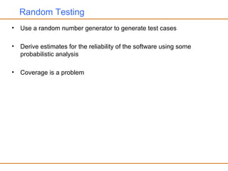 Random Testing
• Use a random number generator to generate test cases
• Derive estimates for the reliability of the software using some
probabilistic analysis
• Coverage is a problem
 
