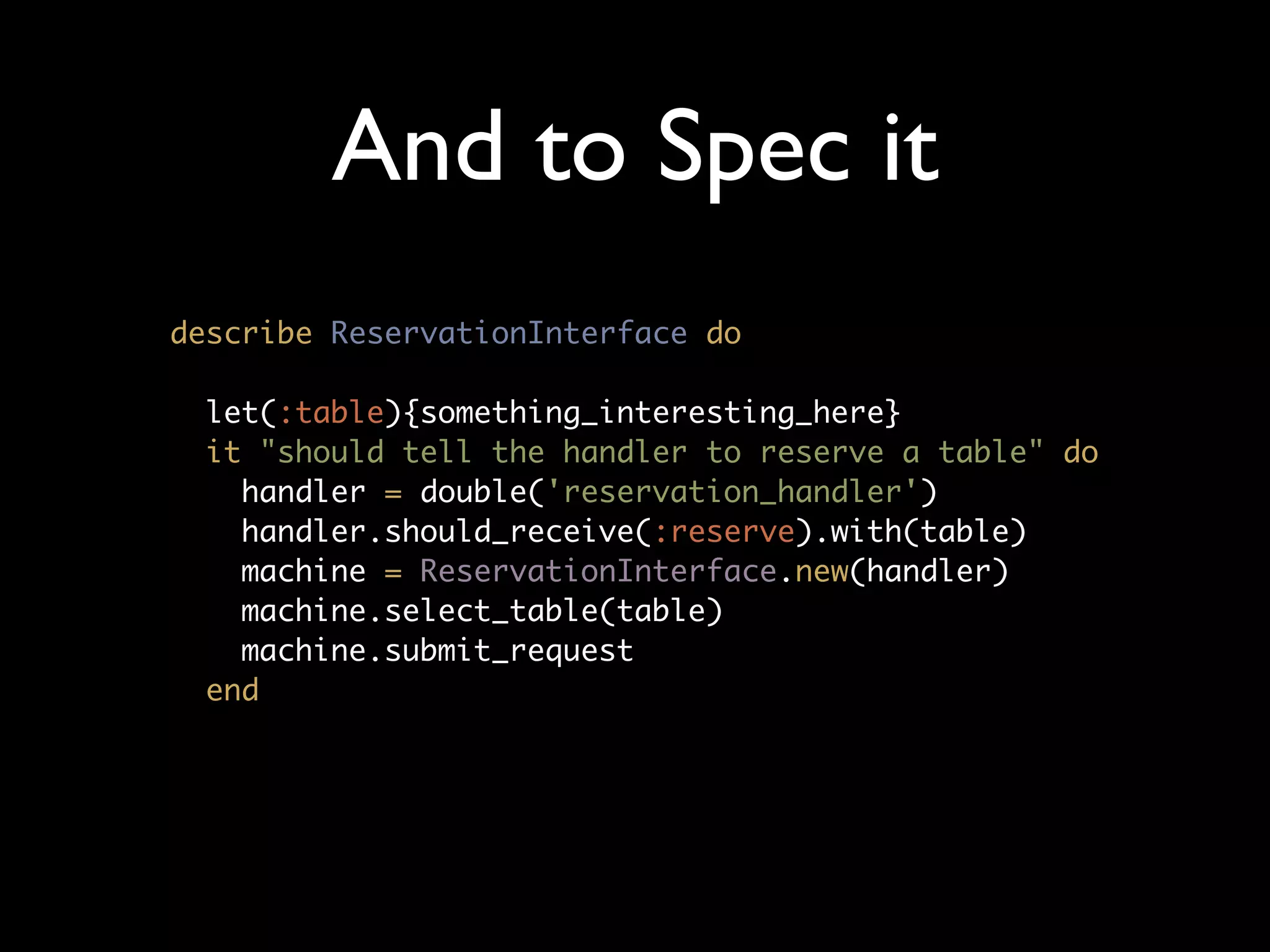 And to Spec it
describe ReservationInterface do

 let(:table){something_interesting_here}
 it "should tell the handler to reserve a table" do
   handler = double('reservation_handler')
   handler.should_receive(:reserve).with(table)
   machine = ReservationInterface.new(handler)
   machine.select_table(table)
   machine.submit_request
 end
 