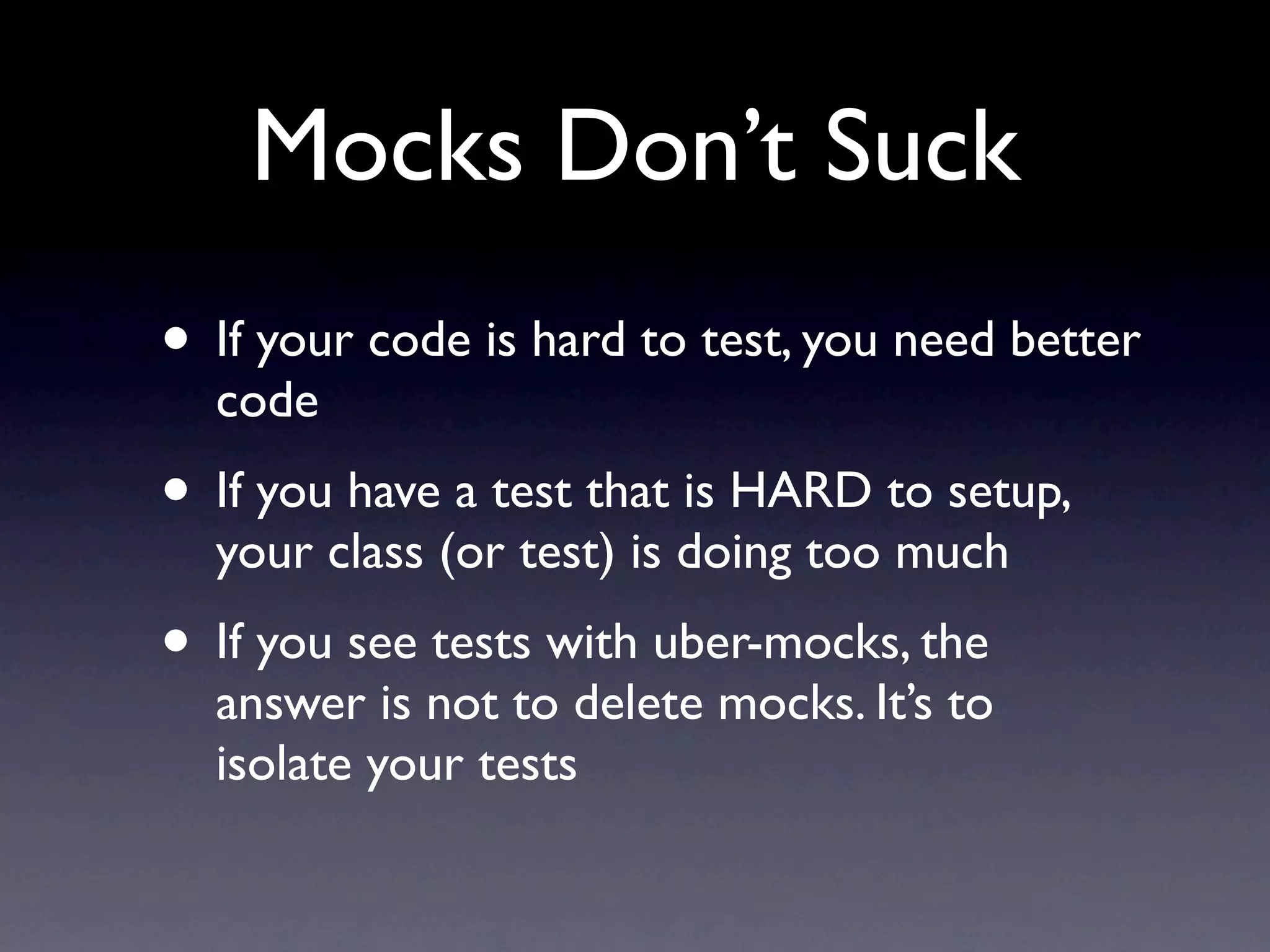 Mocks Don’t Suck
• If your code is hard to test, you need better
  code
• If you have a test that is HARD to setup,
  your class (or test) is doing too much
• If you see tests with uber-mocks, the
  answer is not to delete mocks. It’s to
  isolate your tests
 