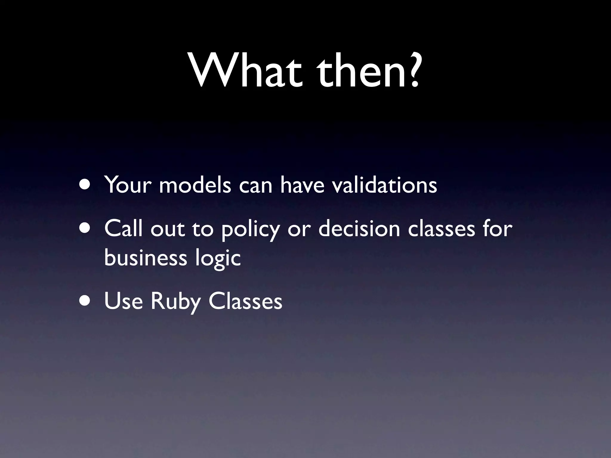 What then?

• Your models can have validations
• Call out to policy or decision classes for
  business logic
• Use Ruby Classes
 