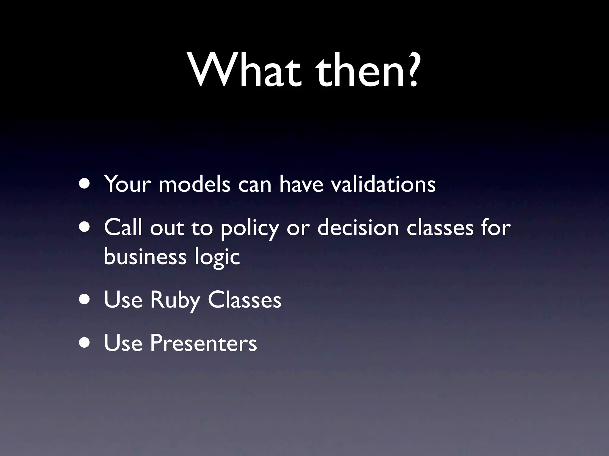 What then?

• Your models can have validations
• Call out to policy or decision classes for
  business logic
• Use Ruby Classes
• Use Presenters
 