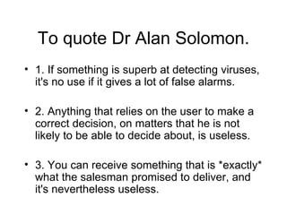 To quote Dr Alan Solomon. 1. If something is superb at detecting viruses, it's no use if it gives a lot of false alarms. 2. Anything that relies on the user to make a correct decision, on matters that he is not likely to be able to decide about, is useless. 3. You can receive something that is *exactly* what the salesman promised to deliver, and it's nevertheless useless.  