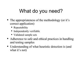 What do you need? The appropriateness of the methodology (or it’s correct application) Repeatability Independently verifiable Validated sample sets Adherence to safe and ethical practices in handling and testing samples Understanding of what heuristic detection is (and what it’s not) 