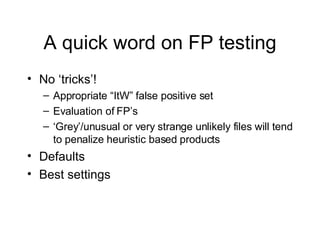 A quick word on FP testing No ‘tricks’! Appropriate “ItW” false positive set Evaluation of FP’s ‘ Grey’/unusual or very strange unlikely files will tend to penalize heuristic based products Defaults Best settings 