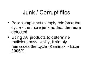 Junk / Corrupt files Poor sample sets simply reinforce the cycle - the more junk added, the more detected Using AV products to determine maliciousness is silly, it simply reinforces the cycle (Kaminski - Eicar 2006?) 
