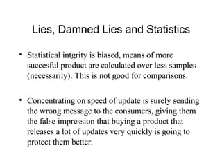 Lies, Damned Lies and Statistics Statistical intgrity is biased, means of more succesful product are calculated over less samples (necessarily). This is not good for comparisons. Concentrating on speed of update is surely sending the wrong message to the consumers, giving them the false impression that buying a product that releases a lot of updates very quickly is going to protect them better.  