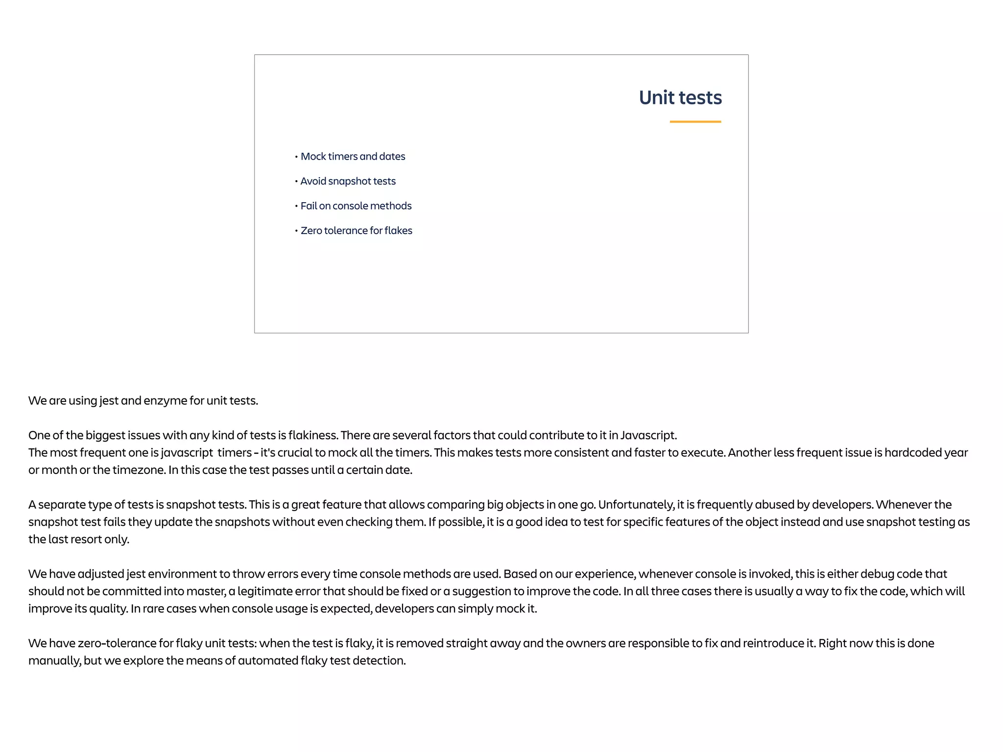 • Mock timers and dates
• Avoid snapshot tests
• Fail on console methods
• Zero tolerance for flakes
Unit tests
We are using jest and enzyme for unit tests.
One of the biggest issues with any kind of tests is flakiness. There are several factors that could contribute to it in Javascript.
The most frequent one is javascript timers - it's crucial to mock all the timers. This makes tests more consistent and faster to execute. Another less frequent issue is hardcoded year
or month or the timezone. In this case the test passes until a certain date.
A separate type of tests is snapshot tests. This is a great feature that allows comparing big objects in one go. Unfortunately, it is frequently abused by developers. Whenever the
snapshot test fails they update the snapshots without even checking them. If possible, it is a good idea to test for specific features of the object instead and use snapshot testing as
the last resort only.
We have adjusted jest environment to throw errors every time console methods are used. Based on our experience, whenever console is invoked, this is either debug code that
should not be committed into master, a legitimate error that should be fixed or a suggestion to improve the code. In all three cases there is usually a way to fix the code, which will
improve its quality. In rare cases when console usage is expected, developers can simply mock it.
We have zero-tolerance for flaky unit tests: when the test is flaky, it is removed straight away and the owners are responsible to fix and reintroduce it. Right now this is done
manually, but we explore the means of automated flaky test detection.
 