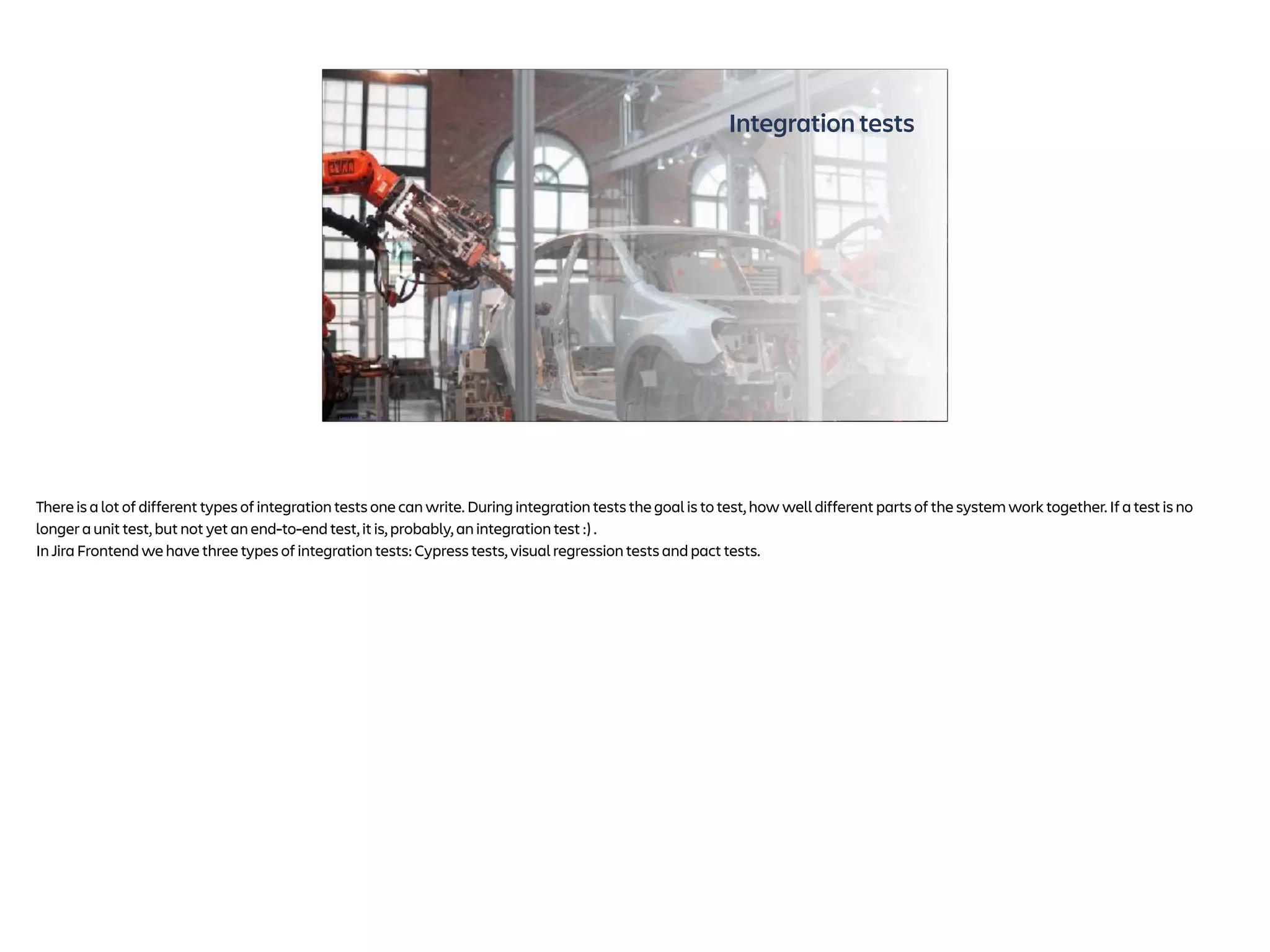 Integration tests
Photo by Lenny Kuhne on Unsplash
There is a lot of different types of integration tests one can write. During integration tests the goal is to test, how well different parts of the system work together. If a test is no
longer a unit test, but not yet an end-to-end test, it is, probably, an integration test :) .
In Jira Frontend we have three types of integration tests: Cypress tests, visual regression tests and pact tests.
 