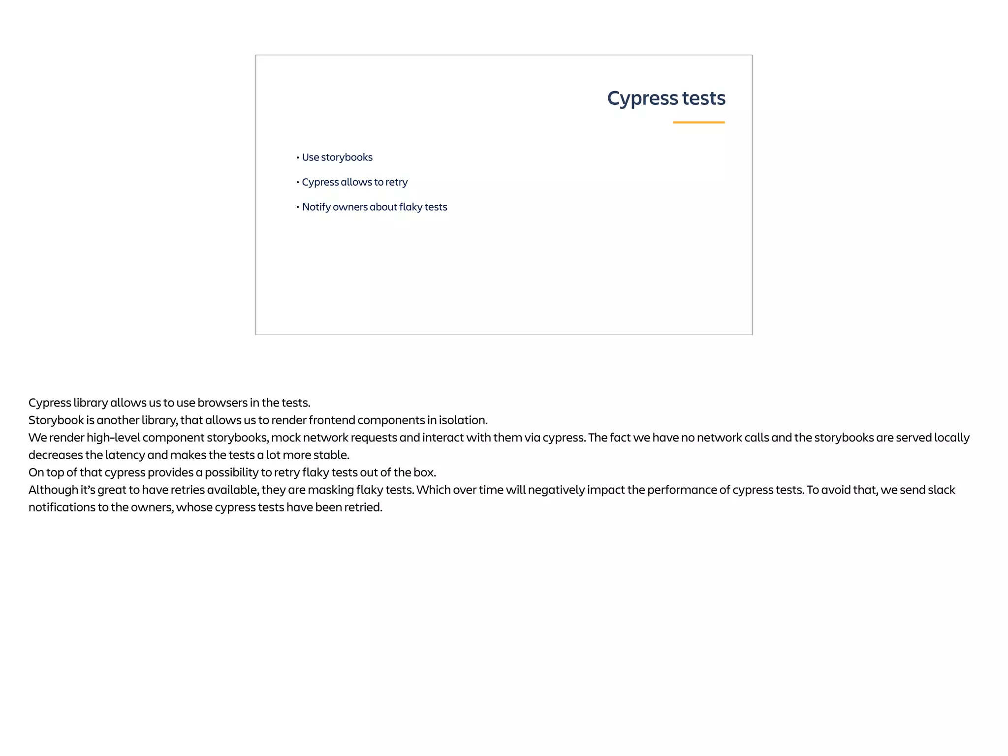• Use storybooks
• Cypress allows to retry
• Notify owners about flaky tests
Cypress tests
Cypress library allows us to use browsers in the tests.
Storybook is another library, that allows us to render frontend components in isolation.
We render high-level component storybooks, mock network requests and interact with them via cypress. The fact we have no network calls and the storybooks are served locally
decreases the latency and makes the tests a lot more stable.
On top of that cypress provides a possibility to retry flaky tests out of the box.
Although it’s great to have retries available, they are masking flaky tests. Which over time will negatively impact the performance of cypress tests. To avoid that, we send slack
notifications to the owners, whose cypress tests have been retried.
 