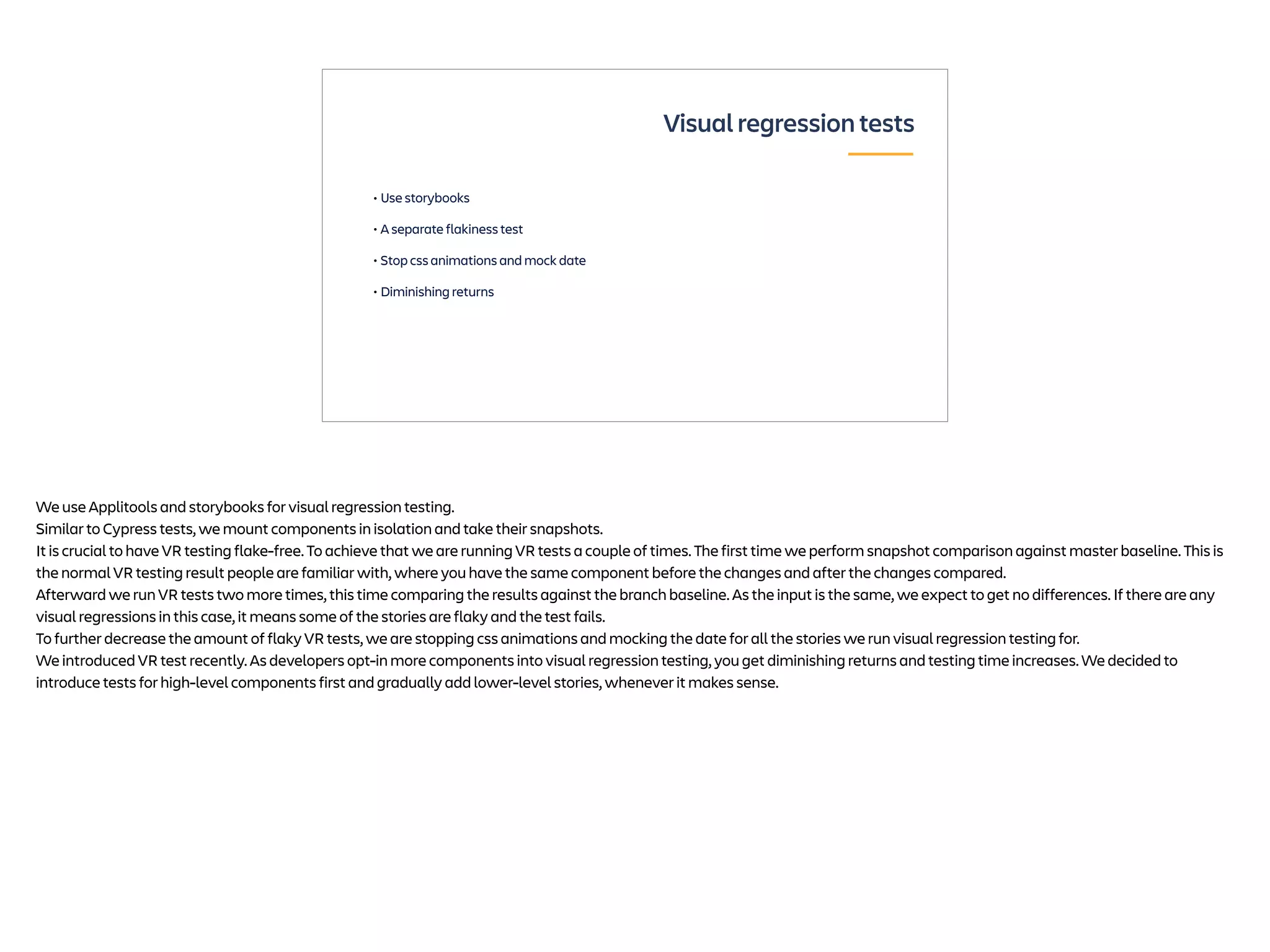 • Use storybooks
• A separate flakiness test
• Stop css animations and mock date
• Diminishing returns
Visual regression tests
We use Applitools and storybooks for visual regression testing.
Similar to Cypress tests, we mount components in isolation and take their snapshots.
It is crucial to have VR testing flake-free. To achieve that we are running VR tests a couple of times. The first time we perform snapshot comparison against master baseline. This is
the normal VR testing result people are familiar with, where you have the same component before the changes and after the changes compared.
Afterward we run VR tests two more times, this time comparing the results against the branch baseline. As the input is the same, we expect to get no differences. If there are any
visual regressions in this case, it means some of the stories are flaky and the test fails.
To further decrease the amount of flaky VR tests, we are stopping css animations and mocking the date for all the stories we run visual regression testing for.
We introduced VR test recently. As developers opt-in more components into visual regression testing, you get diminishing returns and testing time increases. We decided to
introduce tests for high-level components first and gradually add lower-level stories, whenever it makes sense.
 