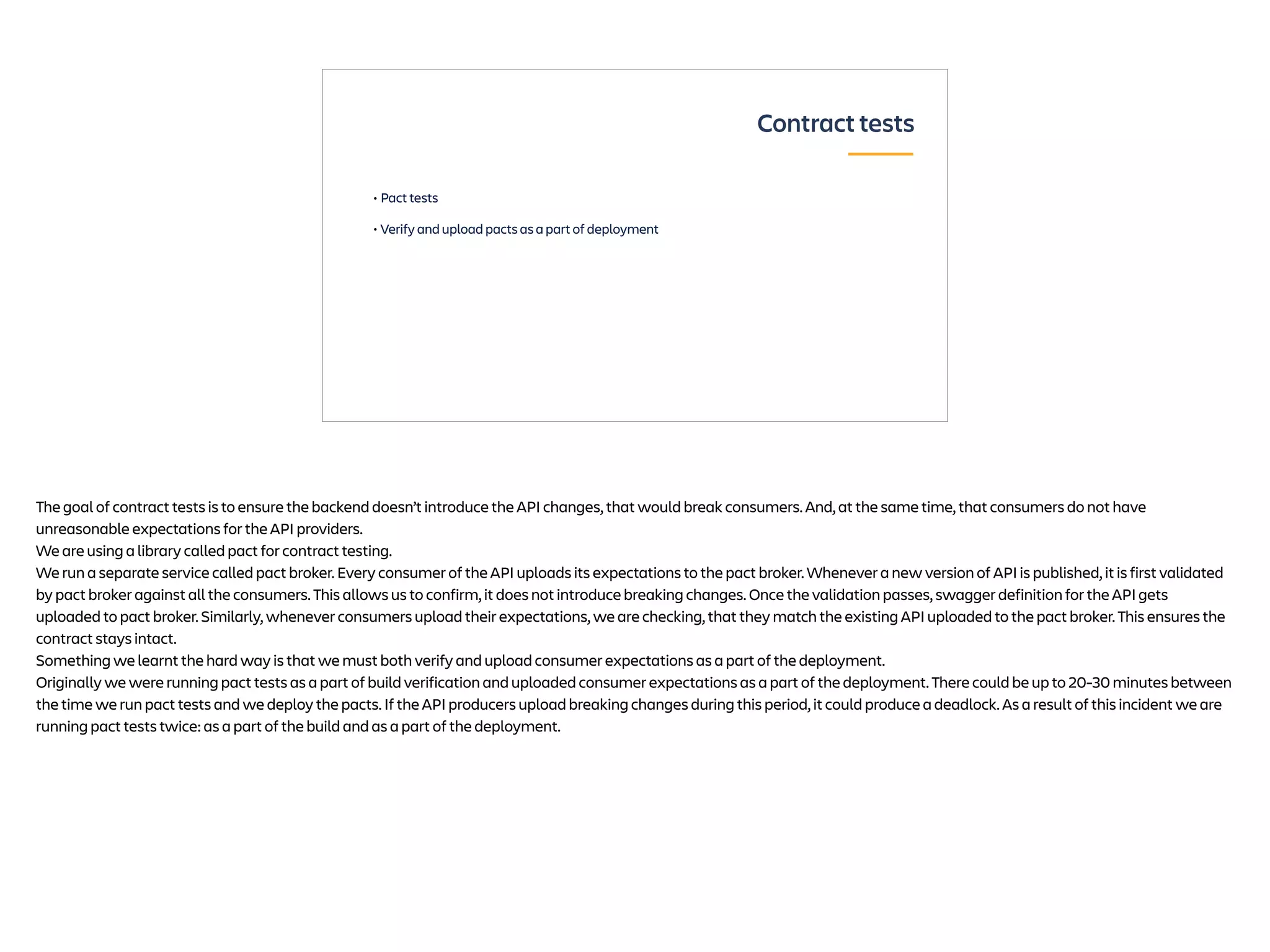 • Pact tests
• Verify and upload pacts as a part of deployment
Contract tests
The goal of contract tests is to ensure the backend doesn’t introduce the API changes, that would break consumers. And, at the same time, that consumers do not have
unreasonable expectations for the API providers.
We are using a library called pact for contract testing.
We run a separate service called pact broker. Every consumer of the API uploads its expectations to the pact broker. Whenever a new version of API is published, it is first validated
by pact broker against all the consumers. This allows us to confirm, it does not introduce breaking changes. Once the validation passes, swagger definition for the API gets
uploaded to pact broker. Similarly, whenever consumers upload their expectations, we are checking, that they match the existing API uploaded to the pact broker. This ensures the
contract stays intact.
Something we learnt the hard way is that we must both verify and upload consumer expectations as a part of the deployment.
Originally we were running pact tests as a part of build verification and uploaded consumer expectations as a part of the deployment. There could be up to 20-30 minutes between
the time we run pact tests and we deploy the pacts. If the API producers upload breaking changes during this period, it could produce a deadlock. As a result of this incident we are
running pact tests twice: as a part of the build and as a part of the deployment.
 