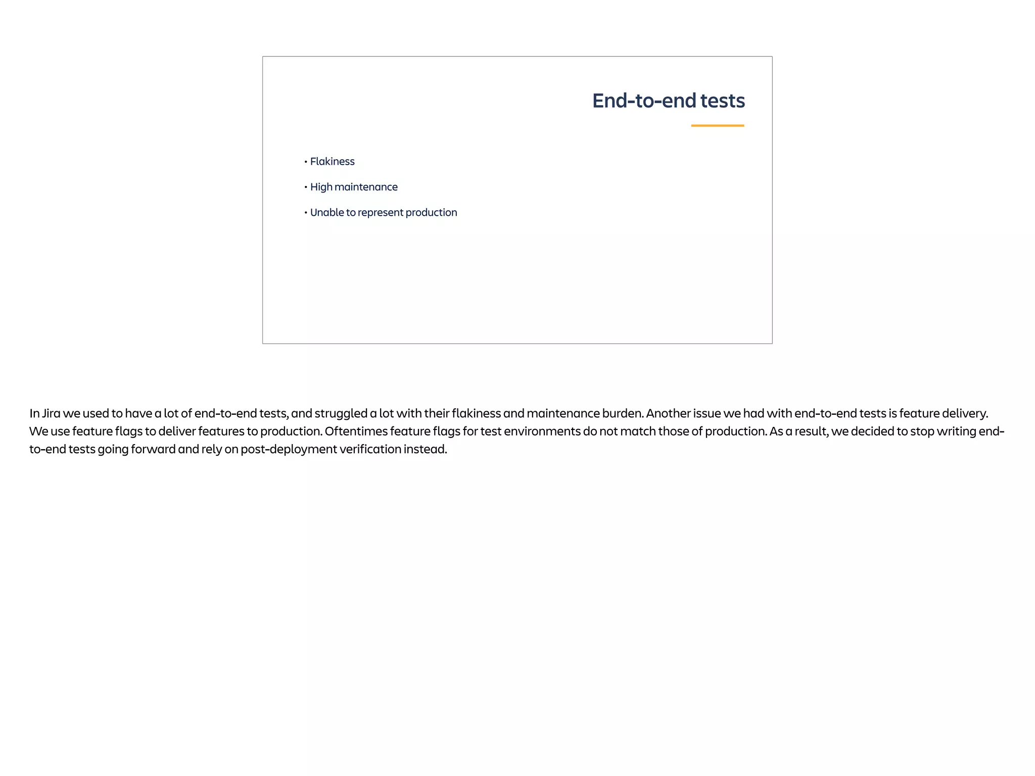 • Flakiness
• High maintenance
• Unable to represent production
End-to-end tests
In Jira we used to have a lot of end-to-end tests, and struggled a lot with their flakiness and maintenance burden. Another issue we had with end-to-end tests is feature delivery.
We use feature flags to deliver features to production. Oftentimes feature flags for test environments do not match those of production. As a result, we decided to stop writing end-
to-end tests going forward and rely on post-deployment verification instead.
 