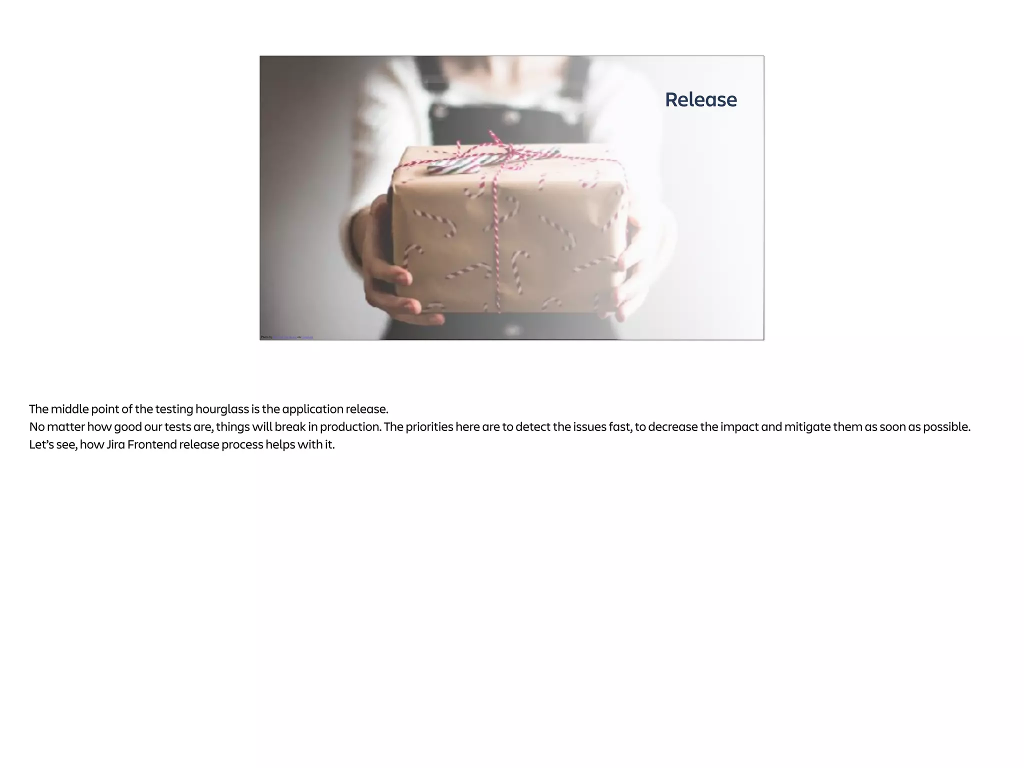 Release
Photo by Kira auf der Heide on Unsplash
The middle point of the testing hourglass is the application release.
No matter how good our tests are, things will break in production. The priorities here are to detect the issues fast, to decrease the impact and mitigate them as soon as possible.
Let’s see, how Jira Frontend release process helps with it.
 