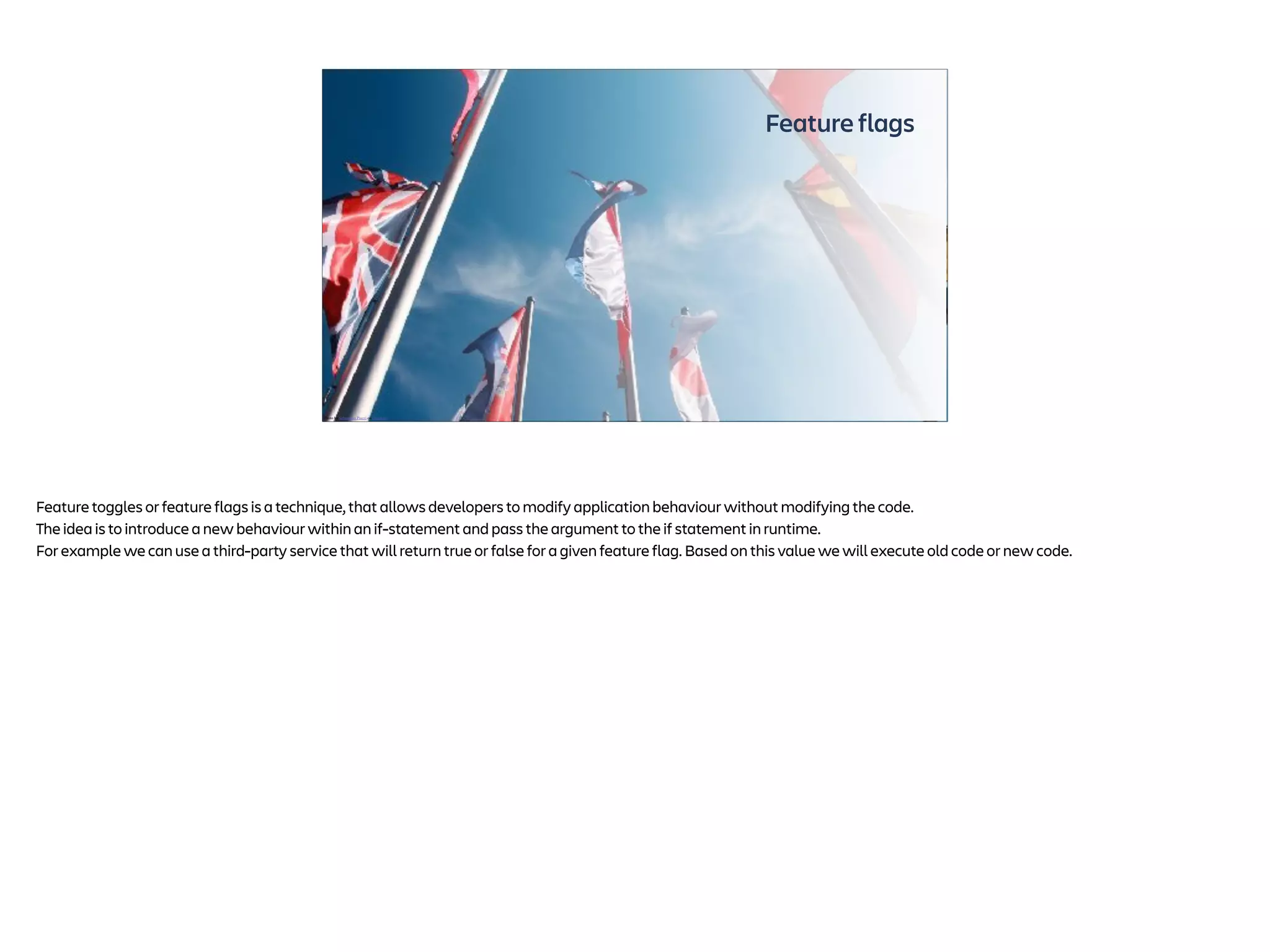 Feature flags
Photo by Sebastiano Piazzi on Unsplash
Feature toggles or feature flags is a technique, that allows developers to modify application behaviour without modifying the code.
The idea is to introduce a new behaviour within an if-statement and pass the argument to the if statement in runtime.
For example we can use a third-party service that will return true or false for a given feature flag. Based on this value we will execute old code or new code.
 