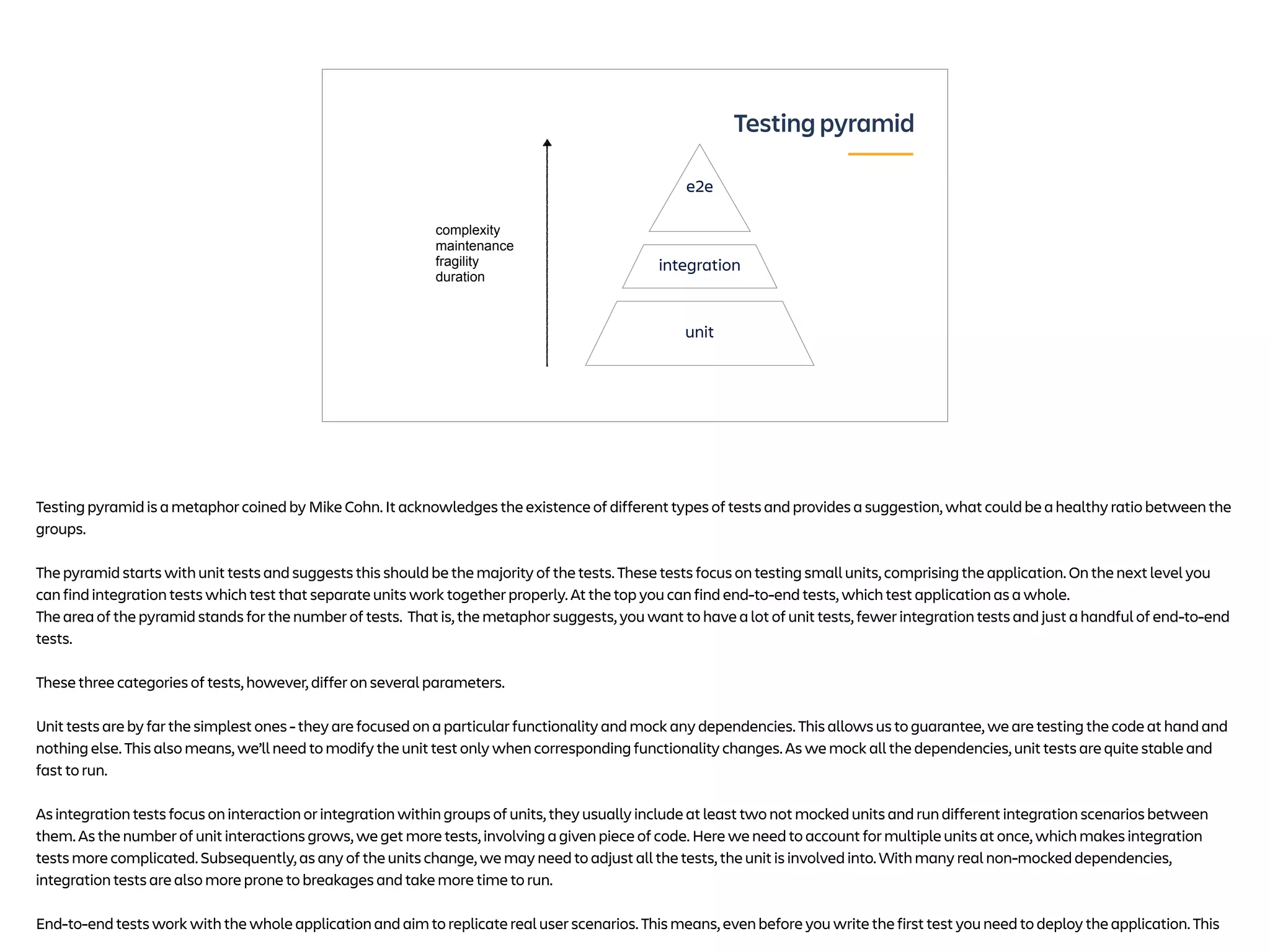 Testing pyramid
e2e
unit
integration
complexity
maintenance
fragility
duration
Testing pyramid is a metaphor coined by Mike Cohn. It acknowledges the existence of different types of tests and provides a suggestion, what could be a healthy ratio between the
groups.
The pyramid starts with unit tests and suggests this should be the majority of the tests. These tests focus on testing small units, comprising the application. On the next level you
can find integration tests which test that separate units work together properly. At the top you can find end-to-end tests, which test application as a whole.
The area of the pyramid stands for the number of tests. That is, the metaphor suggests, you want to have a lot of unit tests, fewer integration tests and just a handful of end-to-end
tests.
These three categories of tests, however, differ on several parameters.
Unit tests are by far the simplest ones - they are focused on a particular functionality and mock any dependencies. This allows us to guarantee, we are testing the code at hand and
nothing else. This also means, we’ll need to modify the unit test only when corresponding functionality changes. As we mock all the dependencies, unit tests are quite stable and
fast to run.
As integration tests focus on interaction or integration within groups of units, they usually include at least two not mocked units and run different integration scenarios between
them. As the number of unit interactions grows, we get more tests, involving a given piece of code. Here we need to account for multiple units at once, which makes integration
tests more complicated. Subsequently, as any of the units change, we may need to adjust all the tests, the unit is involved into. With many real non-mocked dependencies,
integration tests are also more prone to breakages and take more time to run.
End-to-end tests work with the whole application and aim to replicate real user scenarios. This means, even before you write the first test you need to deploy the application. This
 