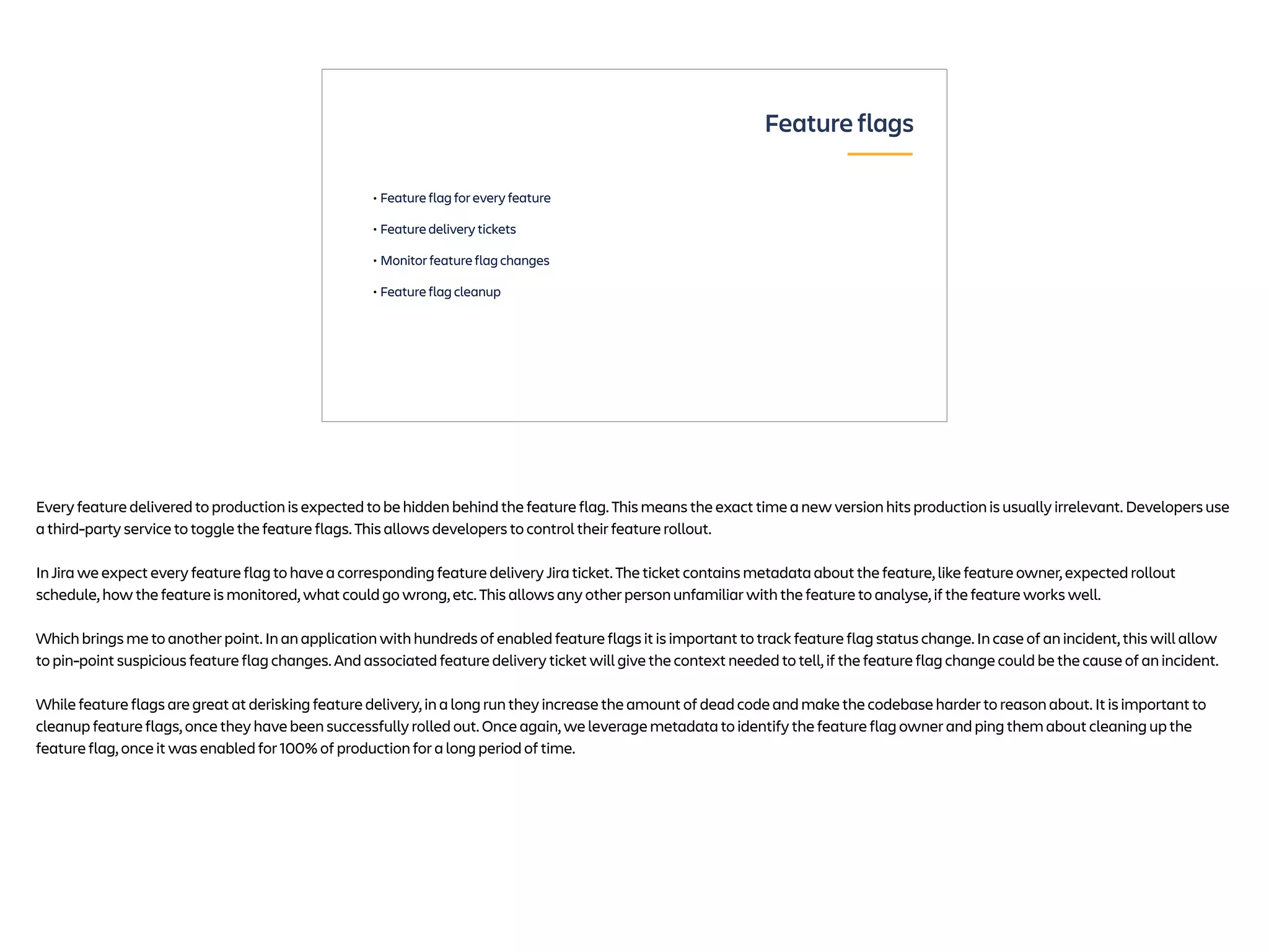 • Feature flag for every feature
• Feature delivery tickets
• Monitor feature flag changes
• Feature flag cleanup
Feature flags
Every feature delivered to production is expected to be hidden behind the feature flag. This means the exact time a new version hits production is usually irrelevant. Developers use
a third-party service to toggle the feature flags. This allows developers to control their feature rollout.
In Jira we expect every feature flag to have a corresponding feature delivery Jira ticket. The ticket contains metadata about the feature, like feature owner, expected rollout
schedule, how the feature is monitored, what could go wrong, etc. This allows any other person unfamiliar with the feature to analyse, if the feature works well.
Which brings me to another point. In an application with hundreds of enabled feature flags it is important to track feature flag status change. In case of an incident, this will allow
to pin-point suspicious feature flag changes. And associated feature delivery ticket will give the context needed to tell, if the feature flag change could be the cause of an incident.
While feature flags are great at derisking feature delivery, in a long run they increase the amount of dead code and make the codebase harder to reason about. It is important to
cleanup feature flags, once they have been successfully rolled out. Once again, we leverage metadata to identify the feature flag owner and ping them about cleaning up the
feature flag, once it was enabled for 100% of production for a long period of time.
 