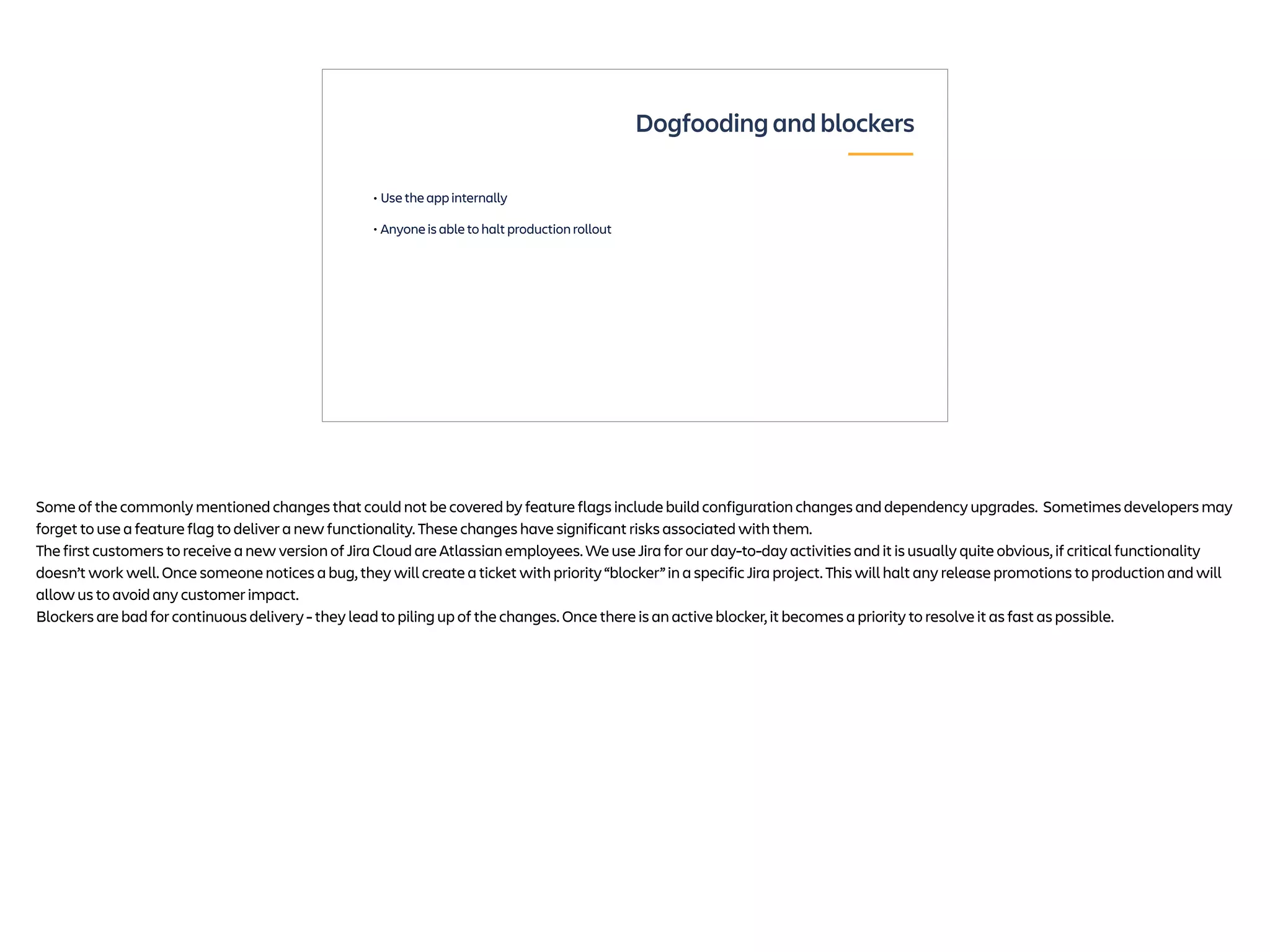 • Use the app internally
• Anyone is able to halt production rollout
Dogfooding and blockers
Some of the commonly mentioned changes that could not be covered by feature flags include build configuration changes and dependency upgrades. Sometimes developers may
forget to use a feature flag to deliver a new functionality. These changes have significant risks associated with them.
The first customers to receive a new version of Jira Cloud are Atlassian employees. We use Jira for our day-to-day activities and it is usually quite obvious, if critical functionality
doesn’t work well. Once someone notices a bug, they will create a ticket with priority “blocker” in a specific Jira project. This will halt any release promotions to production and will
allow us to avoid any customer impact.
Blockers are bad for continuous delivery - they lead to piling up of the changes. Once there is an active blocker, it becomes a priority to resolve it as fast as possible.
 