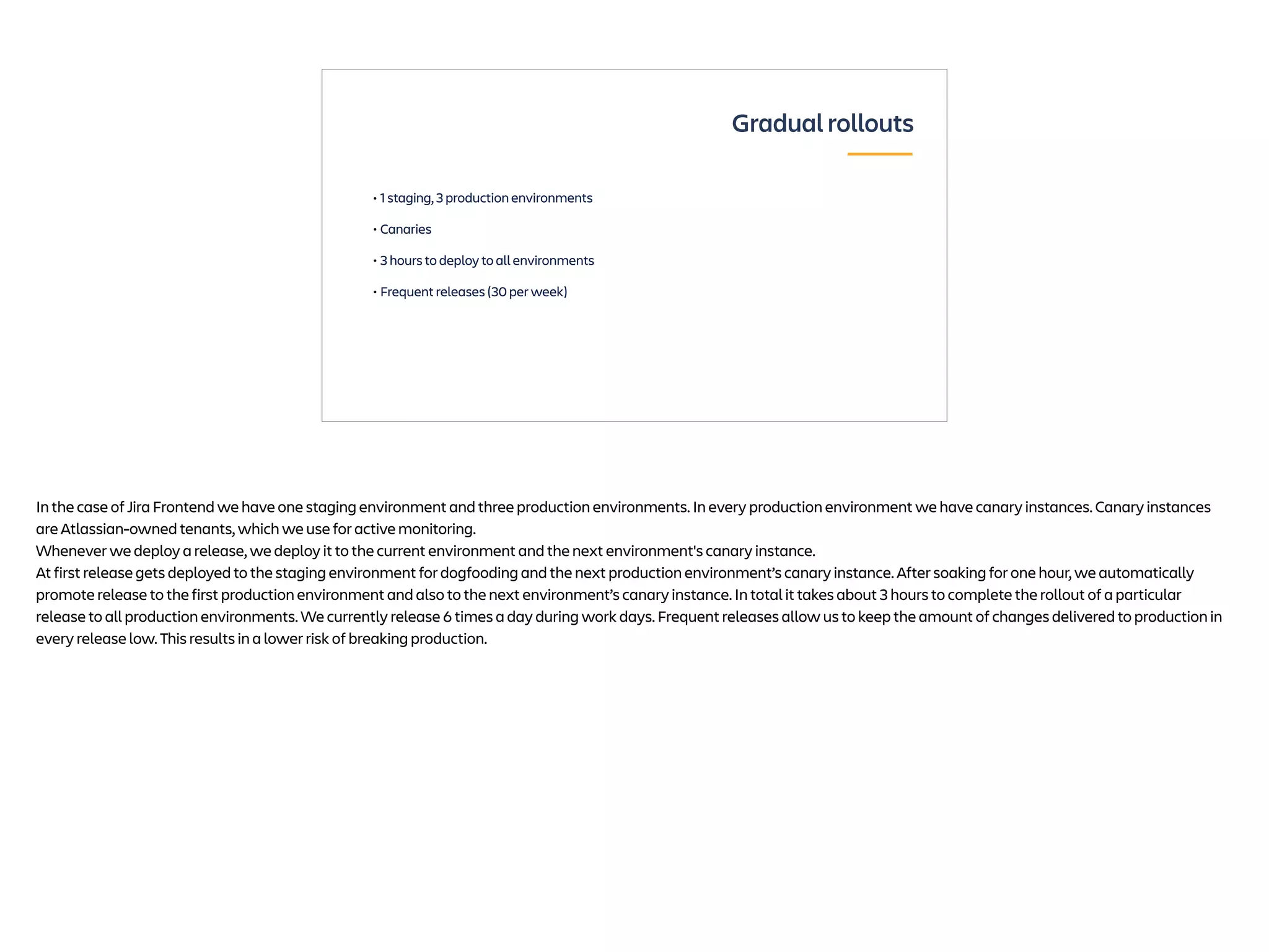 • 1 staging, 3 production environments
• Canaries
• 3 hours to deploy to all environments
• Frequent releases (30 per week)
Gradual rollouts
In the case of Jira Frontend we have one staging environment and three production environments. In every production environment we have canary instances. Canary instances
are Atlassian-owned tenants, which we use for active monitoring.
Whenever we deploy a release, we deploy it to the current environment and the next environment's canary instance.
At first release gets deployed to the staging environment for dogfooding and the next production environment’s canary instance. After soaking for one hour, we automatically
promote release to the first production environment and also to the next environment’s canary instance. In total it takes about 3 hours to complete the rollout of a particular
release to all production environments. We currently release 6 times a day during work days. Frequent releases allow us to keep the amount of changes delivered to production in
every release low. This results in a lower risk of breaking production.
 