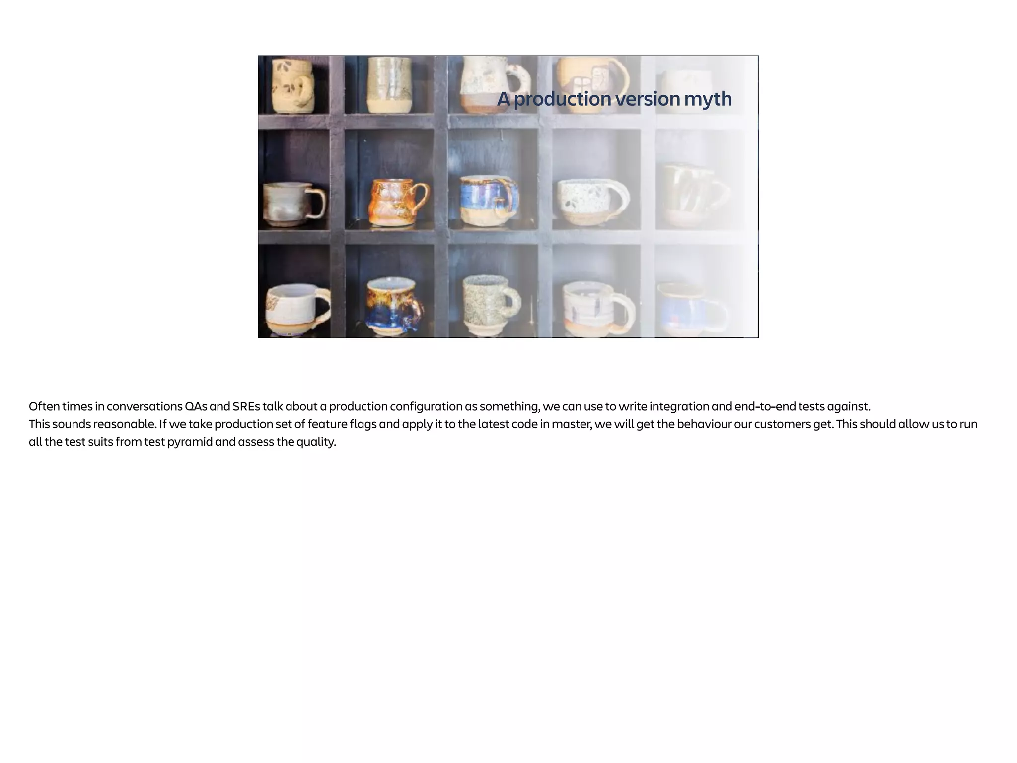 A production version myth
Photo by Eric Prouzet on Unsplash
Often times in conversations QAs and SREs talk about a production configuration as something, we can use to write integration and end-to-end tests against.
This sounds reasonable. If we take production set of feature flags and apply it to the latest code in master, we will get the behaviour our customers get. This should allow us to run
all the test suits from test pyramid and assess the quality.
 