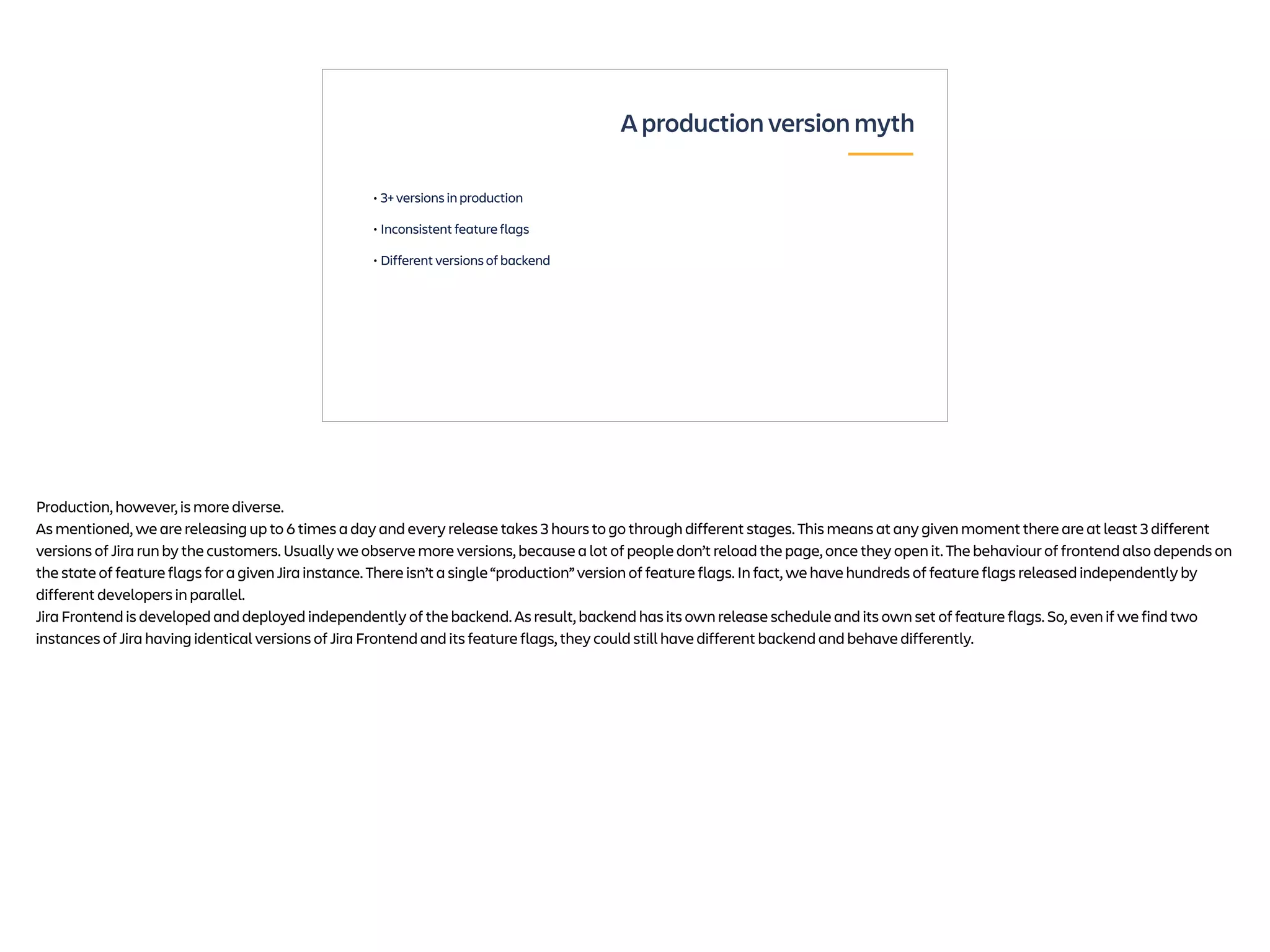 • 3+ versions in production
• Inconsistent feature flags
• Different versions of backend
A production version myth
Production, however, is more diverse.
As mentioned, we are releasing up to 6 times a day and every release takes 3 hours to go through different stages. This means at any given moment there are at least 3 different
versions of Jira run by the customers. Usually we observe more versions, because a lot of people don’t reload the page, once they open it. The behaviour of frontend also depends on
the state of feature flags for a given Jira instance. There isn’t a single “production” version of feature flags. In fact, we have hundreds of feature flags released independently by
different developers in parallel.
Jira Frontend is developed and deployed independently of the backend. As result, backend has its own release schedule and its own set of feature flags. So, even if we find two
instances of Jira having identical versions of Jira Frontend and its feature flags, they could still have different backend and behave differently.
 